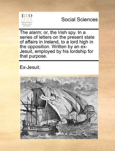 The Alarm; Or, the Irish Spy. in a Series of Letters on the Present State of Affairs in Ireland, to a Lord High in the Opposition. Written by an Ex-Jesuit, Employed by His Lordship for That Purpose.