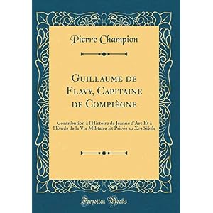 Guillaume de Flavy, Capitaine de Compiègne: Contribution À l'Histoire de Jeanne d'Arc Et À l'Étude de la Vie Militaire Et Privée Au Xve Siècle (Classic Reprint)