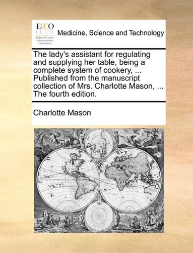 The Lady's Assistant for Regulating and Supplying Her Table, Being a Complete System of Cookery, ... Published from the Manuscript Collection of Mrs. Charlotte Mason, ... the Fourth Edition.
