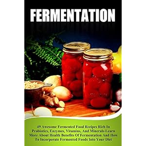 Fermentation: 49 Awesome Fermented Food Recipes Rich In Probiotics, Enzymes, Vitamins