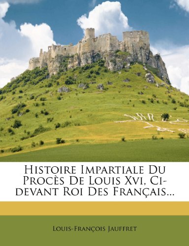 Histoire Impartiale Du Proces de Louis XVI, CI-Devant Roi Des Francais...