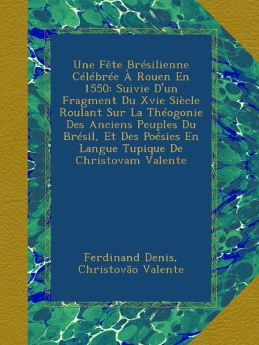 Une Fête Brésilienne Célébrée À Rouen En 1550: Suivie D'un Fragment Du Xvie Siècle Roulant Sur La Théogonie Des Anciens Peuples Du Brésil, Et Des Poésies En Langue Tupique De Christovam Valente
