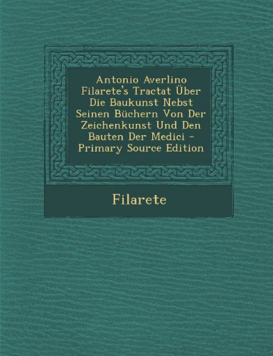 Antonio Averlino Filarete's Tractat Uber Die Baukunst Nebst Seinen Buchern Von Der Zeichenkunst Und Den Bauten Der Medici - Primary Source Edition