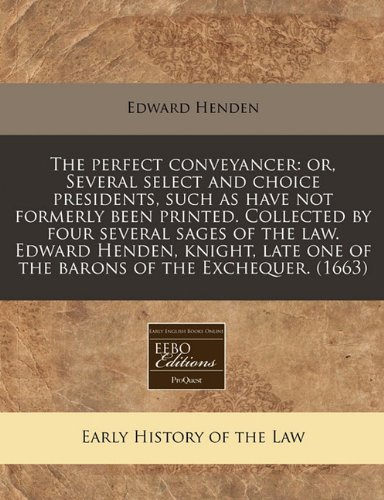 The Perfect Conveyancer: Or, Several Select and Choice Presidents, Such as Have Not Formerly Been Printed. Collected by Four Several Sages of the Law. ... One of the Barons of the Exchequer. (1663)