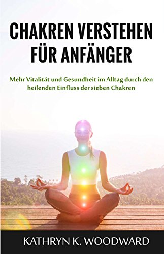 Chakren verstehen für Anfänger: Mehr Vitalität und Gesundheit im Alltag durch den heilenden Einfluss der sieben Chakren