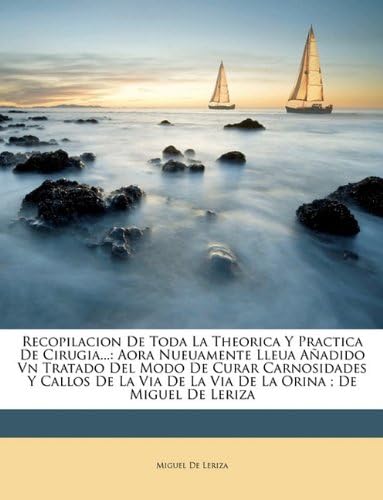 Recopilacion De Toda La Theorica Y Practica De Cirugia...: Aora Nueuamente Lleua Aadido Vn Tratado Del Modo De Curar Carnosidades Y Callos De La Via De La Via De La Orina; De Miguel De Leriza