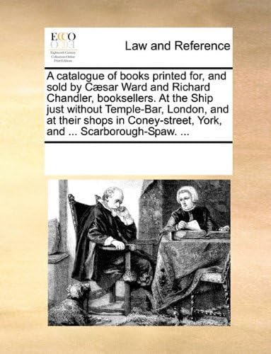 A Catalogue of Books Printed For, and Sold by Caesar Ward and Richard Chandler, Booksellers. at the Ship Just Without Temple-Bar, London, and at Their ... York, and ... Scarborough-Spaw. ...
