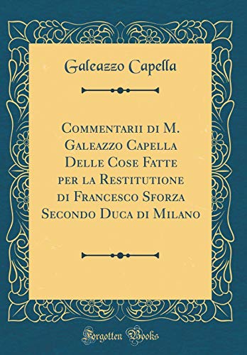Commentarii di M. Galeazzo Capella Delle Cose Fatte per la Restitutione di Francesco Sforza Secondo Duca di Milano (Classic Reprint)