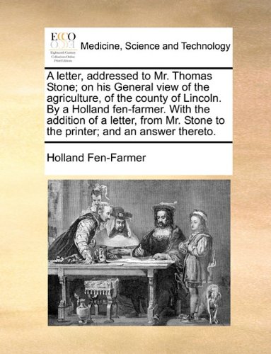 A Letter, Addressed to Mr. Thomas Stone; On His General View of the Agriculture, of the County of Lincoln. by a Holland Fen-Farmer. with the Addition ... Stone to the Printer; And an Answer Thereto.