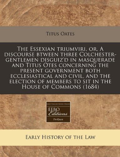 The Essexian Triumviri, Or, a Discourse Btween Three Colchester-Gentlemen Disguiz'd in Masquerade and Titus Otes Concerning the Present Government ... Members to Sit in the House of Commons (1684)
