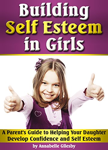 Building Self Esteem in Girls: A Parent's Guide to Helping Your Daughter Develop Confidence and Self Building Self Esteem in Girls: A Parent's Guide to Helping Your Daughter Develop Confidence and Self