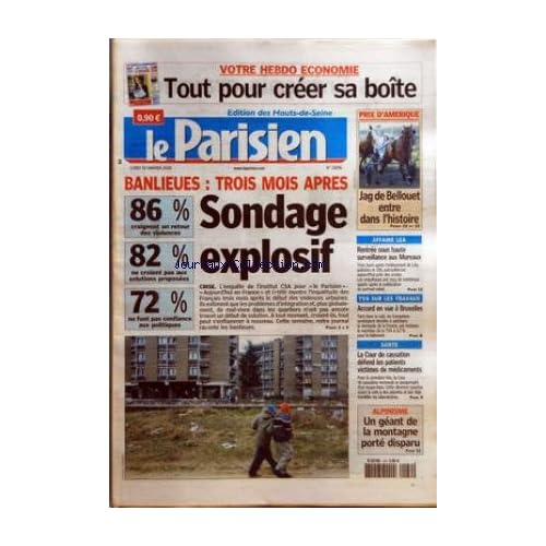 PARISIEN (LE) [No 19096] du 30/01/2006 - VOTRE HEBDO ECONOMIE - TOUT POUR CREER SA BOITE - BANLIEUES - TROIS MOIS APRES - SONDAGE EXPLOSIF - CRISE - 86 % CRAIGNENT UN RETOUR DES VIOLENCES - 82 % NE CROIENT PAS AUX SOLUTIONS PROPOSEES - 72 % NE FONT PAS CONFIANCE AUX POLITIQUES PRIX D'AMERIQUE - JAG DE BELLOUET ENTRE DANS L'HISTOIRE AFFAIRE LEA - RENTREE SOUS HAUTE SURVEILLANCE AUX MUREAUX TVA SUR LES TRAVAUX - ACCORD EN VUE A BRUXELLES SANTE - LA COUR DE CASSATION DEFEND LES PATIENT VICTIME
