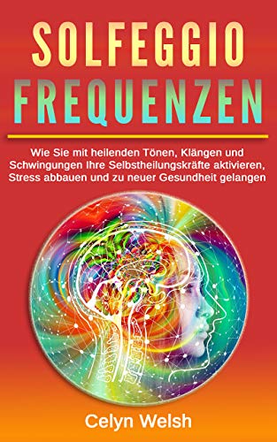 Solfeggio Frequenzen: Wie Sie mit heilenden Tönen, Klängen und Schwingungen Ihre Selbstheilungskräfte aktivieren, Stress abbauen und zu neuer Gesundheit gelangen
