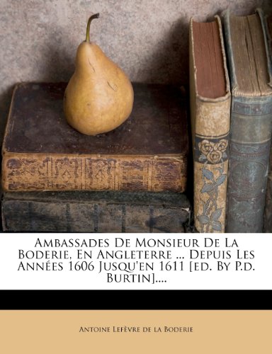 Ambassades de Monsieur de La Boderie, En Angleterre ... Depuis Les Annees 1606 Jusqu'en 1611 [Ed. by P.D. Burtin]....
