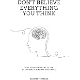Don't Believe Everything You Think: Why Your Thinking Is The Beginning & End Of Suffering (Beyond Suffering)