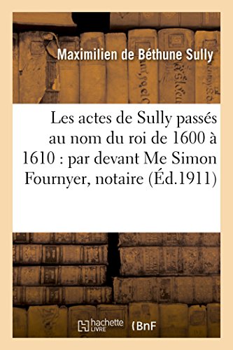Les actes de Sully passés au nom du roi de 1600 à 1610 : par devant Me Simon Fournyer,: notaire au Châtelet de Paris, dont les minutes sont conservées en l'étude de Me Henri Motel