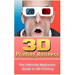 3D Printing Business: The Ultimate Beginners Guide to 3D Printing (3D Modelling, Additive Manufacturing, 3D Printers Book)