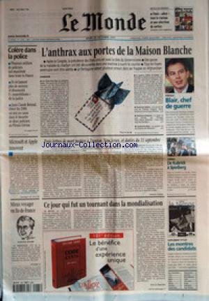 MONDE (LE) [No 17650] du 25/10/2001 - COLERE DANS LA POLICE +¼ L'ANTHRAX AUX PORTES DE LA MAISON BLANCHE +¼ PORTRAIT - BLAIR, CHEF DE GUERRE +¼ MICROSOFT ET APPLE INNOVENT +¼ TROIS LETTRES DE MORT POSTEES A TRENTON, NEW JERSEY, ET DATEES DU 11 SEPTEMBRE PAR ANNICK COJEAN +¼ CINEMA - DE KUBRICK A SPIELBERG +¼ MIEUX VOYAGER EN ILE-DE-France - JEAN-PAUL HUCHON +¼ CE JOUR QUI FUT UN TOURNANT DANS LA MONDIALISATION PAR ERIC LE BOUCHER +¼ SUPPEMENTS STYLES - LES MONTRES DES CANDIDATS.