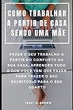  COMO TRABALHAR A PARTIR DE CASA SENDO UMA MÃE : FAZER O SEU TRABALHO A PARTIR DO CONFORTO DA SUA CASA, APRENDER TUDO O QUE VOCÊ TEM QUE FAZER PARA TRAZER O SEU ESCRITÓRIO PARA O SEU QUARTO