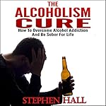 Alcoholism Cure - How to Overcome Alcohol Addiction and Be Sober For Life (Alcoholism, Alcohol Addiction, Alcoholics Anonymous, Alcohol Recovery, How to Stop Drinking)