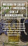  MEJORA TU SALUD FÍSICA Y EMOCIONAL CON LA AROMATERAPIA : APRENDE LA FUNCIÓN DE LOS ACEITES ESENCIALES PARA EL HOGAR, DESCUBRE LOS GRANDES BENEFICIOS ANTIESTRÉS DEL AROMATERAPIA