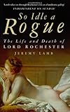 So Idle a Rogue: The Life and Death of Lord Rochester by 