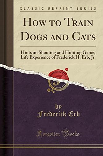 How to Train Dogs and Cats: Hints on Shooting and Hunting Game; Life Experience of Frederick H. Erb, Jr. (Classic Reprint)
