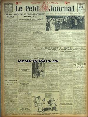PETIT JOURNAL (LE) du 27/08/1920 - LA CRISE MINISTERIELLE BELGE ET L'ALLIANCE - M HYMANS - M. L'IRREDUCTIBLE IRLANDE - RUSSES ET POLONAIS AFFIRMENT VOULOIR LA PAIX - LES PETITS REFUGIES DE PARIS DANS LEURS FOUERS DEVASTES - KRASSINE ET KAMENEFF VENDENT DU PLATINE - DRAME A CASABLANCA - LE DR ROUX - LA FRATERNITE FRANCO-BELGE DEVANT LES TOMBES - LE GENERAL WEYGAND ARRIVE A PARIS - LE MAIRE DE CORK - MISS MAC SWINEY ET LLOYD GEORGE - LES ETATS-UNIS CONFERENT LE DROIT DE VOTE AUX FEMMES