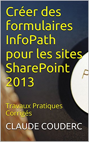 Créer des formulaires InfoPath pour les sites SharePoint 2013: Travaux Pratiques Corrigés Créer des formulaires InfoPath pour les sites SharePoint 2013: Travaux Pratiques Corrigés