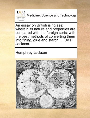 An Essay on British Isinglass: Wherein Its Nature and Properties Are Compared with the Foreign Sorts; With the Best Methods of Converting Them Into Fining, Glue and Starch, ... by H. Jackson.
