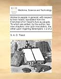 Advice to people in general, with respect to their health: translated from the Frenched of Dr Tissot's Avis au peuple, To which are added, by the ... the other upon lingering distempers: v 2 of 2 by S. A. D. Tissot (2010-08-06)