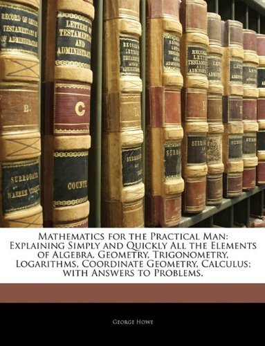 Mathematics for the Practical Man: Explaining Simply and Quickly All the Elements of Algebra, Geometry, Trigonometry, Logarithms, Coordinate Geometry, Calculus; with Answers to Problems, by George Howe (26-Feb-2010) Paperback