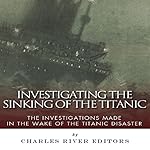Investigating the Sinking of the Titanic: The Investigations Made in the Wake of the Titanic Disaster