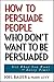 How to Persuade People Who Don't Want to be Persuaded: Get What You Want -- Every Time! (English Edition) by Mark Levy, Joel Bauer