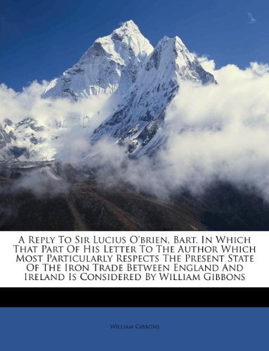 A Reply to Sir Lucius O'Brien, Bart. in Which That Part of His Letter to the Author Which Most Particularly Respects the Present State of the Iron ... and Ireland Is Considered by William Gibbons