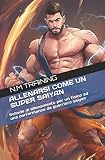 ALLENARSI COME UN SUPER SAIYAN: Schede di allenamento per spingere il tuo fisico oltre ogni limite come un vero guerriero saiyan