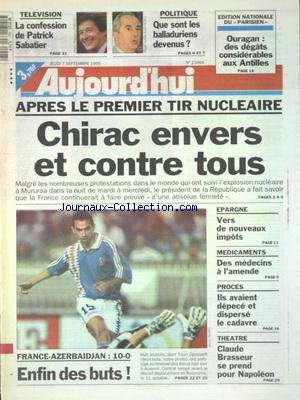 AUJOURD'HUI [No 15866] du 07/09/1995 - APRES LE 1ER TIR NUCLEAIRE - CHIRAC ENVERS ET CONTRE TOUS - TELE - LA CONFESSION DE PATRICK SABATIER - POLITIQUE - QUE SONT LES BALLADURIENS DEVENUS - EPARGNE - VERS UN NOUVEAUX IMPOTS - PROCES - ILS AVAIENT DEPECE ET DISPERSE LE CADAVRE - THEATRE - CLAUDE BRASSEUR - LES SPORTS francais