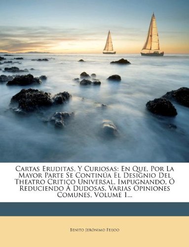 Cartas Eruditas, Y Curiosas: En Que, Por La Mayor Parte Se Continúa El Designio Del Theatro Critico Universal, Impugnando, Ó Reduciendo Á Dudosas, Varias Opiniones Comunes, Volume 1...