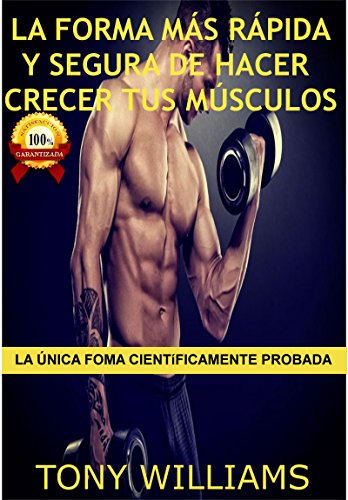 La Forma Más Rápida y Segura de Hacer Crecer Tus Músculos: La Única Forma Científicamente Probada, Mejores Ejercicios para Hacer Crecer tus Músculos Rapidamente, Mejores Alimentos para Formar Músculo por Tony Williams