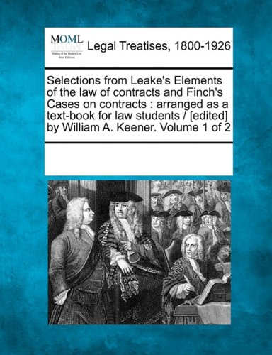 Selections from Leake's Elements of the law of contracts and Finch's Cases on contracts: arranged as a text-book for law students / [edited] by William A. Keener. Volume 1 of 2
