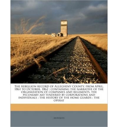 The Rebellion Record of Allegheny County, from April, 1861 to October, 1862: Containing the Narrative of the Organization of Companies and Regiments, the Pecuniary Aid Tendered by Corporations and Individuals; The History of the Home Guards; The Operat (Paperback) - Common