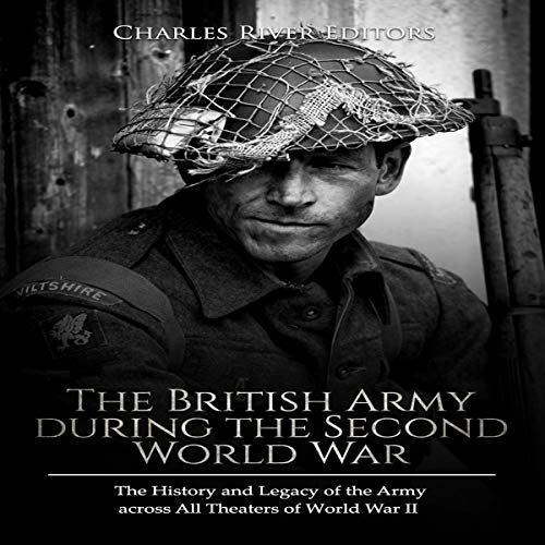 The British Army During the Second World War: The History and Legacy of the Army Across All Theaters of World War II