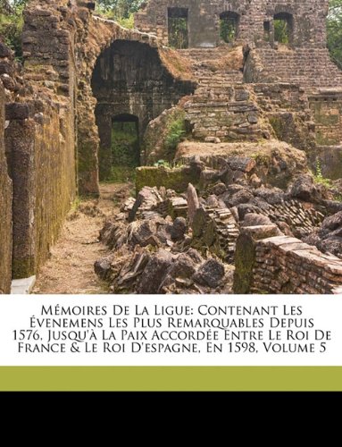 Memoires de La Ligue: Contenant Les Evenemens Les Plus Remarquables Depuis 1576, Jusqu'a La Paix Accordee Entre Le Roi de France & Le Roi D'Espagne, En 1598, Volume 5
