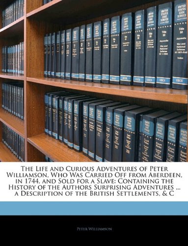 The Life and Curious Adventures of Peter Williamson, Who Was Carried Off from Aberdeen, in 1744, and Sold for a Slave: Containing the History of the ... a Description of the British Settlements, & C