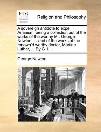 A Sovereign Antidote to Expell Arianism: Being a Collection Out of the Works of the Worthy Mr. George Newton, ... and of the Works of the Renown'd Worthy Doctor, Martine Luther, ... by G. I. ...