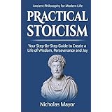 Practical Stoicism: Your Step-By-Step Guide to Create A life of wisdom, perseverance and Joy: Ancient Philosophy for Modern Life