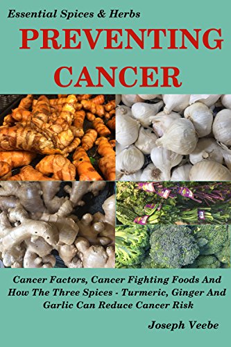 PREVENTING CANCER: Cancer Factors, Cancer Fighting Foods And How The Spices Turmeric, Ginger And Garlic Can Reduce Cancer Risk. Natural Cancer Prevention. (Essential Spices and Herbs Book 4) by [Veebe, Joseph]