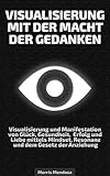 Visualisierung mit der Macht der Gedanken: Visualisierung und Manifestation von Glück, Gesundheit, Erfolg und Liebe mittels Mindset, Resonanz und dem Gesetz der Anziehung by