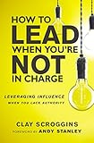 How to Lead When You're Not in Charge: Leveraging Influence When You Lack Authority by 