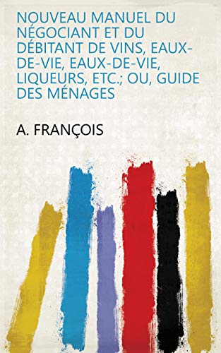 Nouveau manuel du négociant et du débitant de vins, eaux-de-vie, eaux-de-vie, liqueurs, etc.; ou, Guide des ménages gratuit